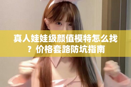 全国真人娃娃级颜值模特怎么找？价格套路防坑指南